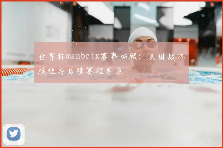 世界杯manbetx赛事回顾：关键战况梳理与后续赛程看点
