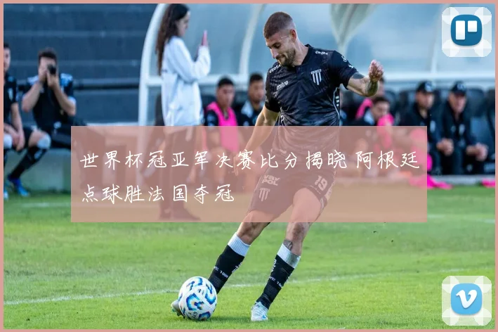 世界杯冠亚军决赛比分揭晓 阿根廷点球胜法国夺冠