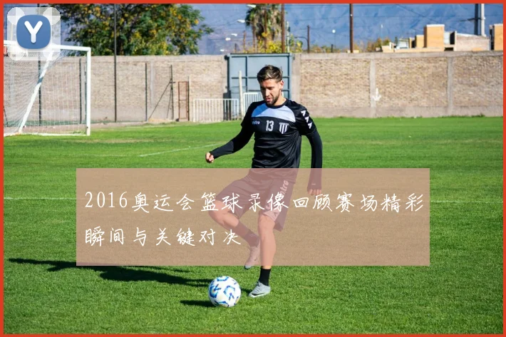2016奥运会篮球录像回顾赛场精彩瞬间与关键对决