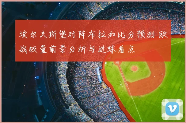 埃尔夫斯堡对阵布拉加比分预测 欧战较量前景分析与进球看点