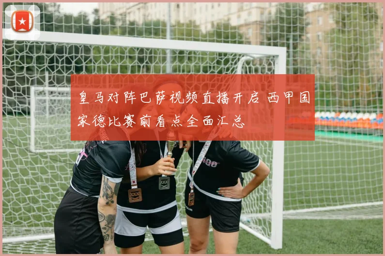 皇马对阵巴萨视频直播开启 西甲国家德比赛前看点全面汇总