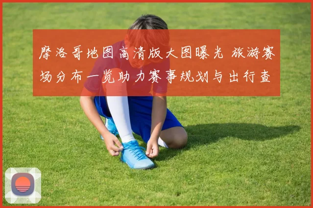 摩洛哥地图高清版大图曝光 旅游赛场分布一览助力赛事规划与出行查看
