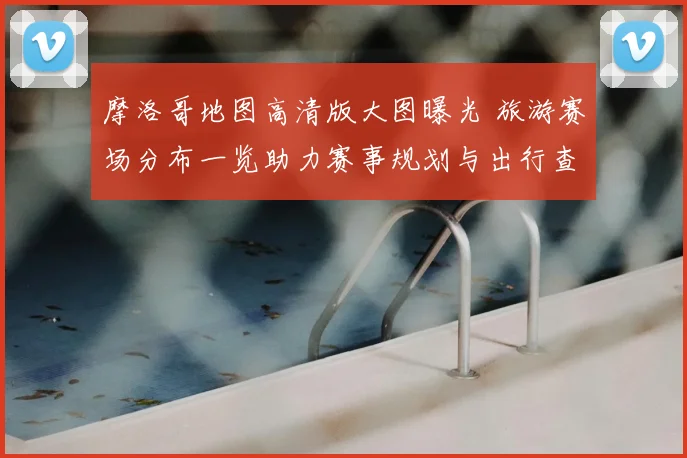 摩洛哥地图高清版大图曝光 旅游赛场分布一览助力赛事规划与出行查看