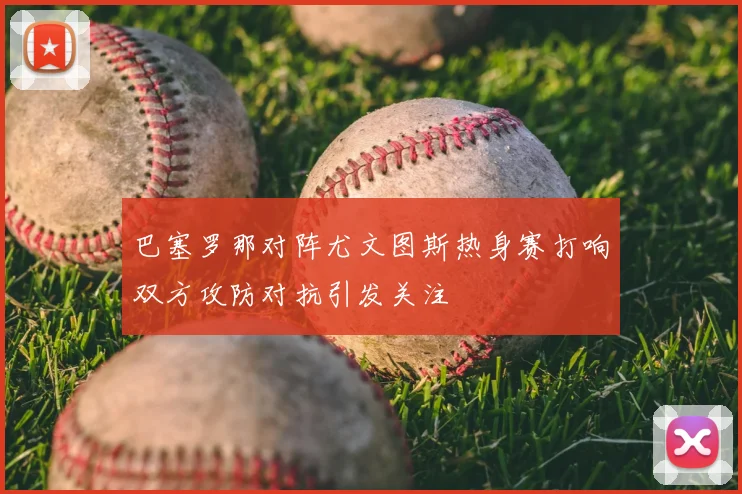 巴塞罗那对阵尤文图斯热身赛打响双方攻防对抗引发关注